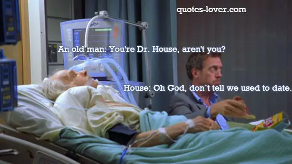 An old man: You're Dr. House, aren't you? House: Oh God, don´t tell we used to date.