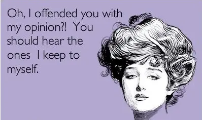 Oh I offended you with my opinion?! You should hear the ones I keep to myself