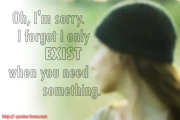 Oh, I'm sorry. I forgot I only exist when you need something.