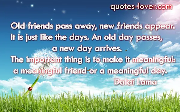 Old friends pass away, new friends appear. It is just like the days. An old day passes, a new day arrives. The important thing is to make it meaningful: a meaningful friend or a meaningful day.