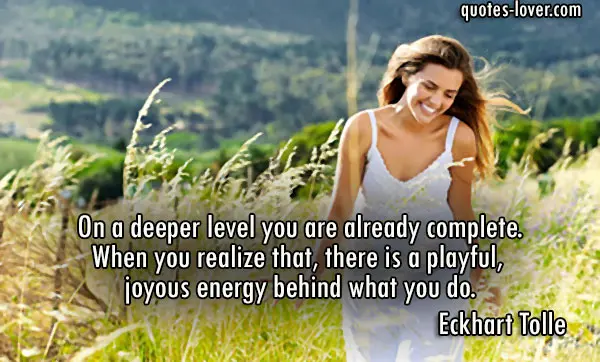 On a deeper level you are already complete. When you realize that, there is a playful, joyous energy behind what you do.