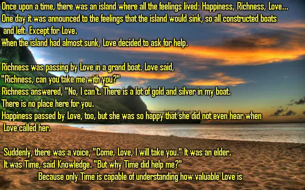 Once upon a time, there was an island where all the feelings lived: Happiness, Richness, Love... One day it was announced to the feelings that the island would sink, so all constructed boats and left. Except for Love.