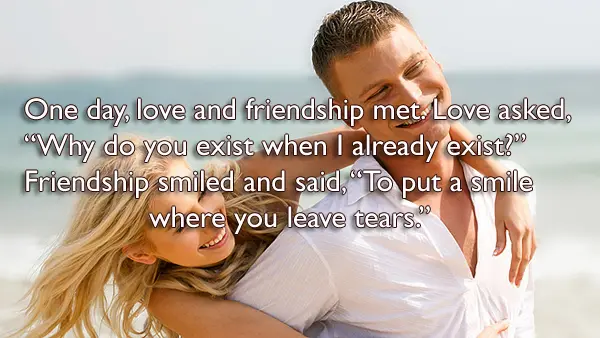 One day, love and friendship met. Love asked,  “Why do you exist when I already exist?”  Friendship smiled and said, “To put a smile where you leave tears.”