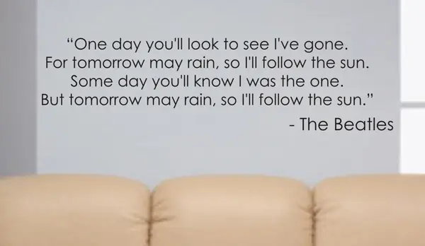 One day you'll to see I've gone. For tomorrow may rain, so I'll follow the bsun. Some day you'll know I was the one. But tomorrow may rain , so I'll follow the sun.