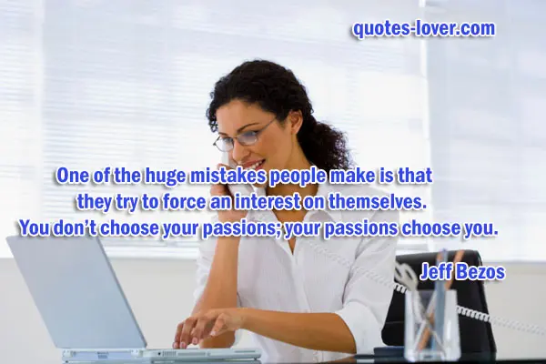 One of the huge mistakes people make is that they try to force an interest on themselves. You don’t choose your passions; your passions choose you