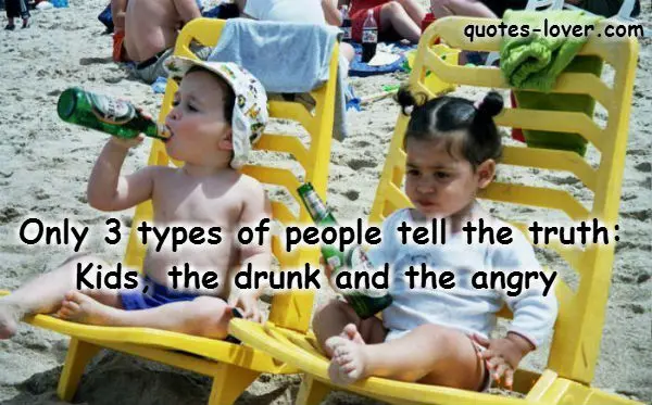 Only 3 types of people tell the truth: Kids, the drunk and the angry.