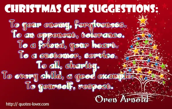 Christmas gift suggestions: To your enemy, forgiveness. To an opponent, tolerance. To a friend, your heart. To a customer, service. To all, charity. To every child, a good example. To yourself, respect