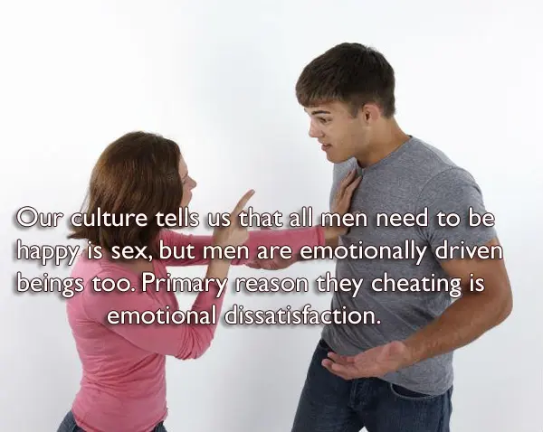Our culture tells us that all men need to be happy is sex,but men are emotionally driven beings too. Primary reason they cheating is emotional dissatisfaction.