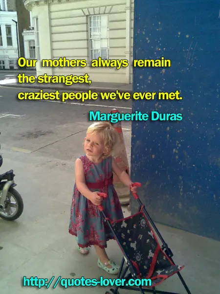 Our mothers always remain the strangest, craziest people we've ever met.