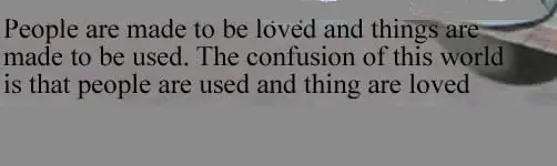 People are made to be loved and things are made to be used. The confusion of this world is that people are used and thing are loved.