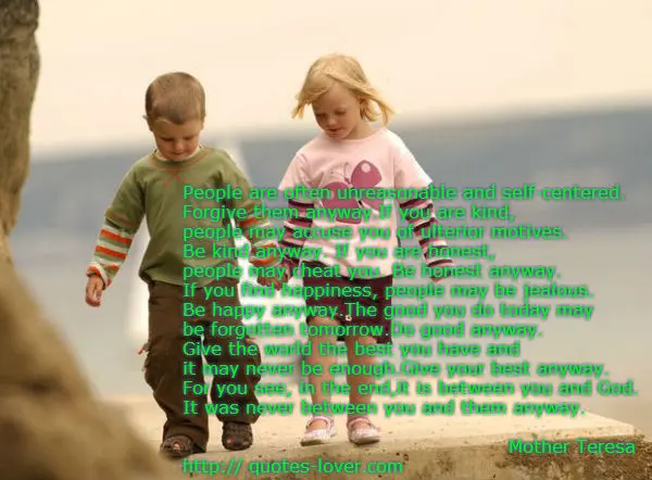 People are often unreasonable and self-centered.  Forgive them anyway.If you are kind,  people may accuse you of ulterior motives. Be kind anyway. If you are honest, people may cheat you. Be honest anyway. If you find happiness, people may be jealous.  Be happy anyway.The good you do today may  be forgotten tomorrow.Do good anyway. Give the world the best you have and it may never be enough.Give your best anyway.  For you see, in the end,it is between you and God.  It was never between you and them anyway. 