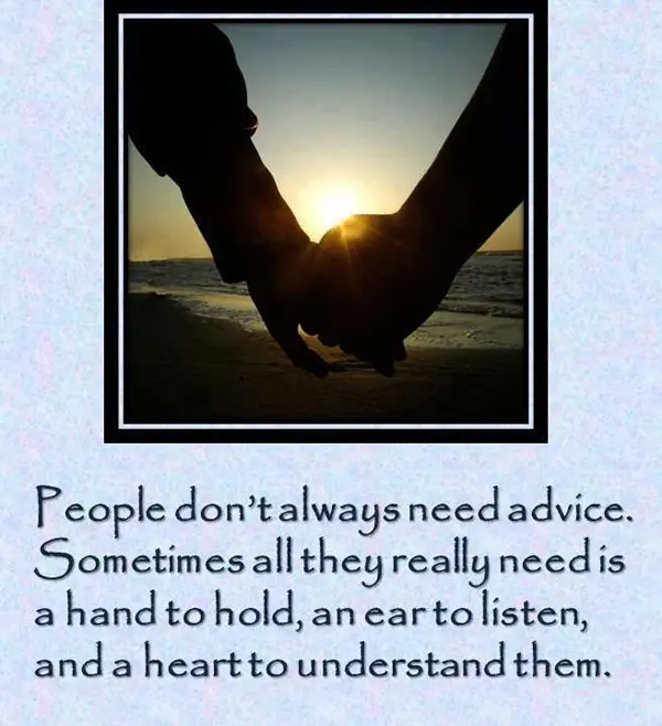 People don't always need advice. Sometimes all they really need is a hand to hold, an ear to listen, and a heart to understand them.
