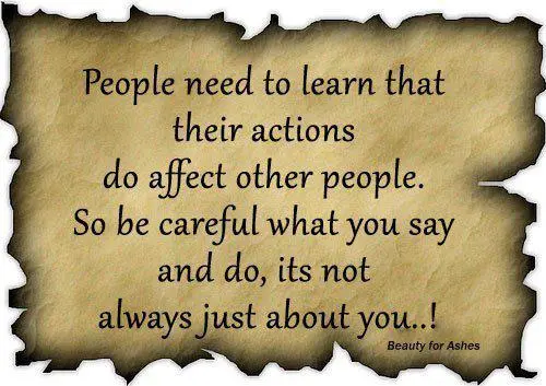 People need to learn that their actions do affect other people. So be careful what you say and do it's not always just about you!