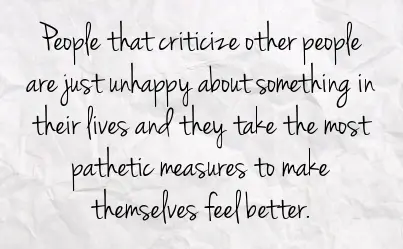 People that criticize other people are just unhappy about something in their lives and they take the most pathetic measures to make themselves feel better.