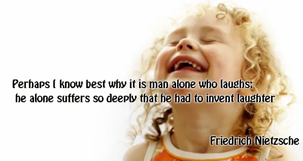 Perhaps I know best why it is man alone who laughs; he alone suffers so deeply that he had to invent laughter