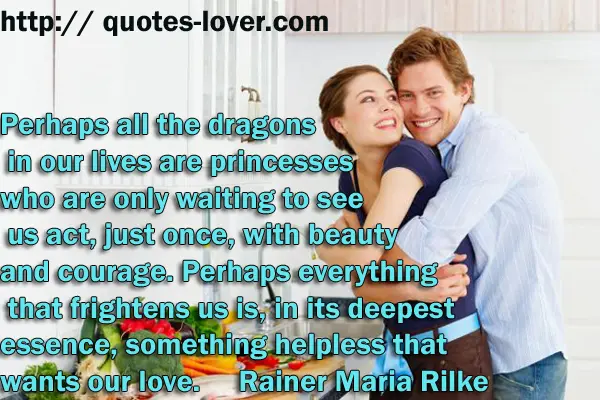 Perhaps all the dragons in our lives are princesses who are only waiting to see us act, just once, with beauty and courage. Perhaps everything that frightens us is, in its deepest essence, something helpless that wants our love.