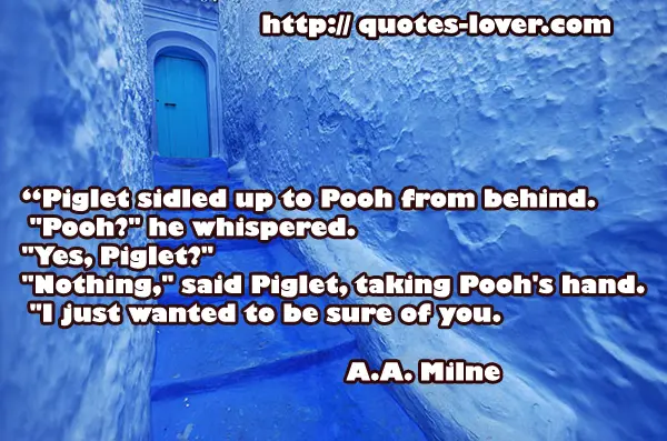 “Piglet sidled up to Pooh from behind. "Pooh?" he whispered. "Yes, Piglet?" "Nothing," said Piglet, taking Pooh's hand. "I just wanted to be sure of you.
