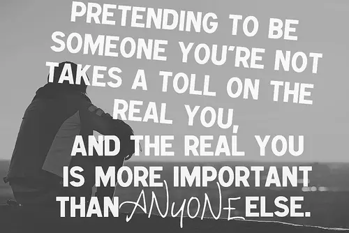 Pretending to be someone you are not takes a toll on the real you, and the real you is more important than anyone else