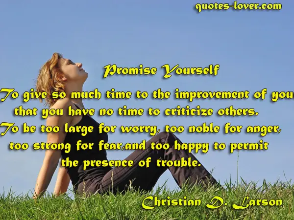 Promise Yourself To give so much time to the improvement of yourself that you have no time to criticize others. To be too large for worry, too noble for anger, too strong for fear, and too happy to permit the presence of trouble.