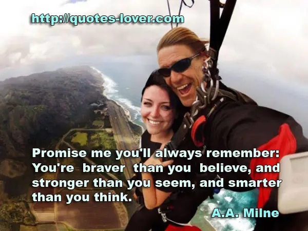 Promise me you'll always remember: You're braver than you believe, and stronger than you seem, and smarter than you think.