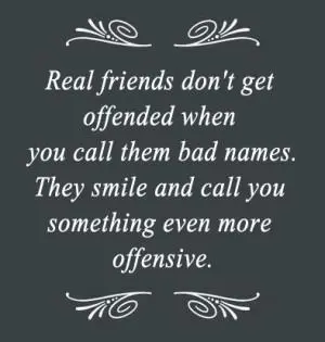 Real friends don't get offended when you call them bad names. They smile and call you something even more offensive.
