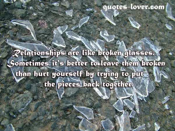 Relationships are like broken glasses. Sometimes it's better to leave them broken than hurt yourself by trying to put the pieces back together.