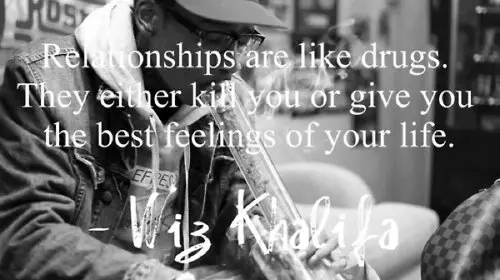 Relationships are like drugs. They either kill you or give you the best feelings of your life.