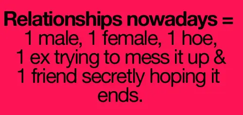 Relationships nowadays = 1 male 1 female 1 hoe 1 ex trying to mess it up and 1 friend secretly hoping it ends
