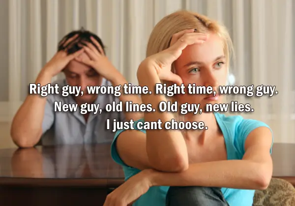 Right guy, wrong time. Right time, wrong guy. New guy, old lines. Old guy, new lies. I just cant choose.
