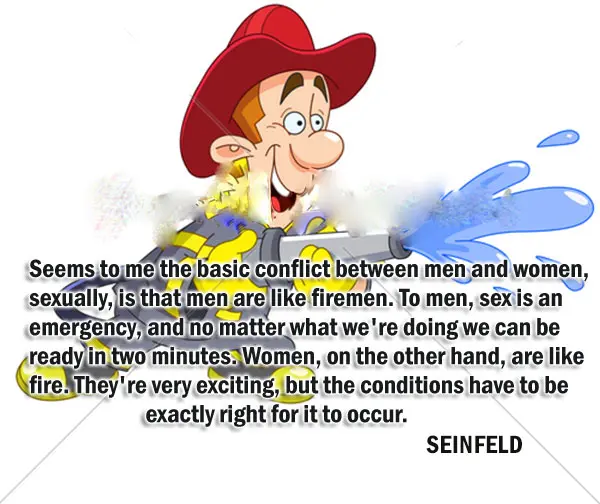 Seems to me the basic conflict between men and women, sexually, is that men are like firemen. To men, sex is an emergency, and no matter what we're doing we can be ready in two minutes. Women, on the other hand, are like fire. They're very exciting, but the conditions have to be exactly right for it to occur. 