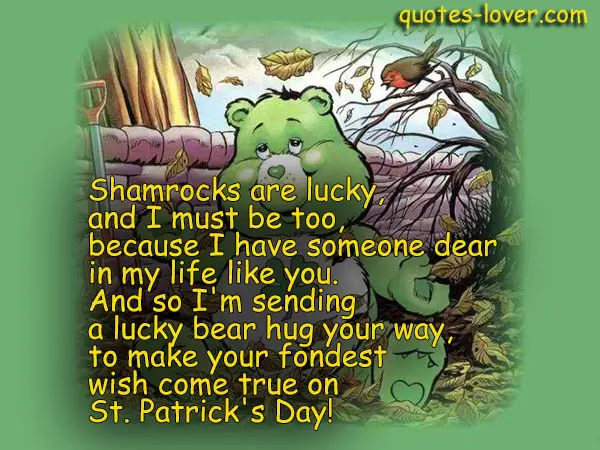 Shamrocks are lucky, and I must be too, because I have someone dear in my life like you. And so I'm sending a lucky bear hug your way, to make your fondest wish come true on St. Patrick's Day!