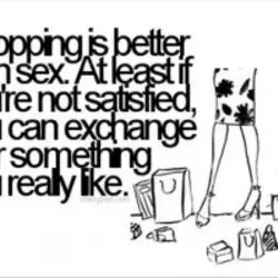 Shopping is better than sex. At least if you're not satisfied you can exchange it...
