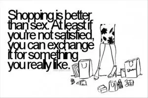 Shopping is better than sex. At least if you're not satisfied you can exchange it for something you really like.