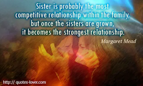 Sister is probably the most competitive relationship within the family, but once the sisters are grown, it becomes the strongest relationship.