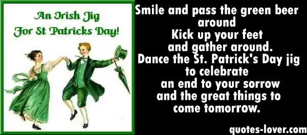 Smile and pass the green beer around Kick up your feet and gather around. Dance the St. Patrick's Day jig to celebrate an end to your sorrow and the great things to come tomorrow.