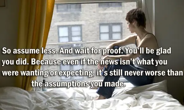 So assume less. And wait for proof. You’ll be glad you did. Because even if the news isn’t what you were wanting or expecting, it’s still never worse than the assumptions you made.