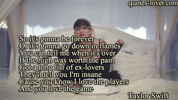 So it's gonna be forever Or it's gonna go down in flames You can tell me when it's over If the high was worth the pain Got a long list of ex-lovers They'll tell you I'm insane Cause you know I love the players And you love the game