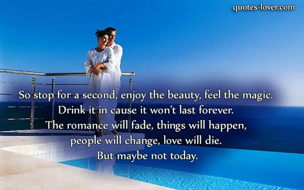 So stop for a second, enjoy the beauty, feel the magic. Drink it in cause it won’t last forever. The romance will fade, things will happen, people will change, love will die. But maybe not today.