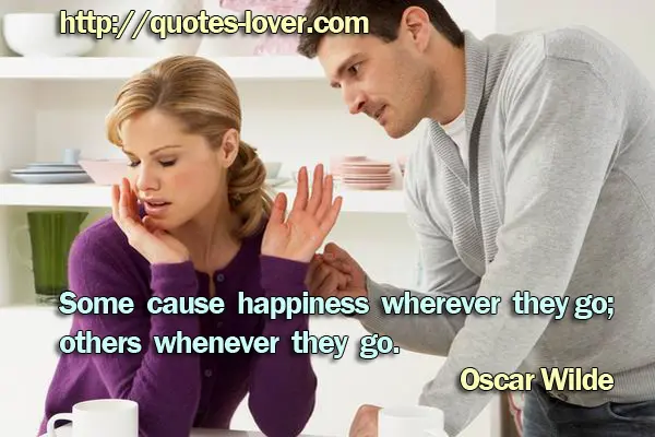 Some cause happiness wherever they go; others whenever they go.