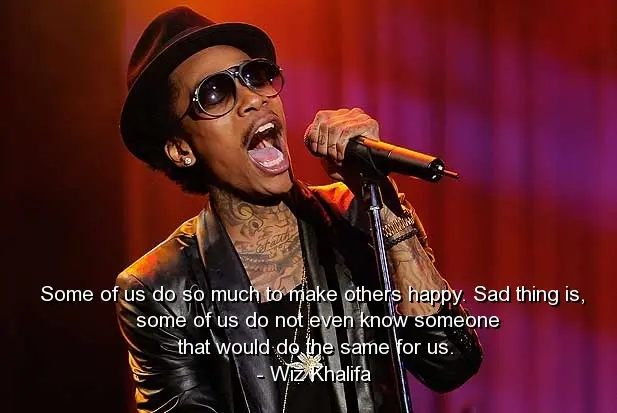 Some of us do so much to make others happy. Sad thing is some of us do not even know someone that would do the same for us.