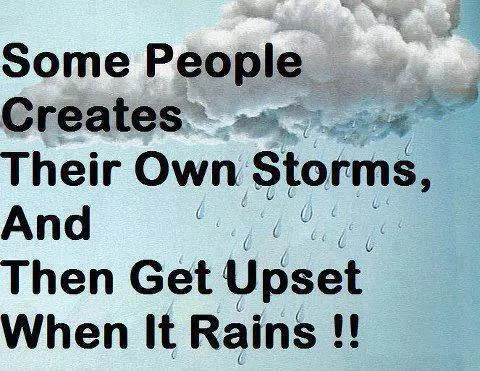 Some people creates their own storms, and then get upset when it rains!!