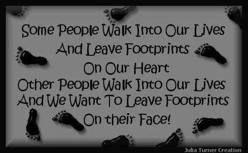 Some people walk into our lives and leave footprints on our heart, other people walk into our lives and we want to leave footprints on their face!