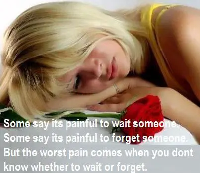 Some say its painful to wait someone. Some say its painful to forget someone. But the worst pain comes when you don'y know whether to wait or forget.