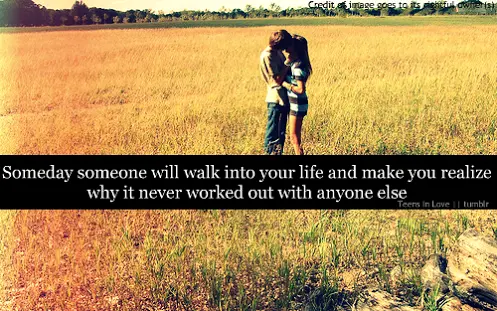 Someday someone will walk into your life and make you realize why it never worked out with anyone else.