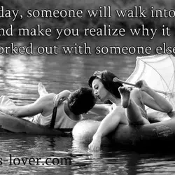Someday, someone will walk into your life and make you realize why it never worked...