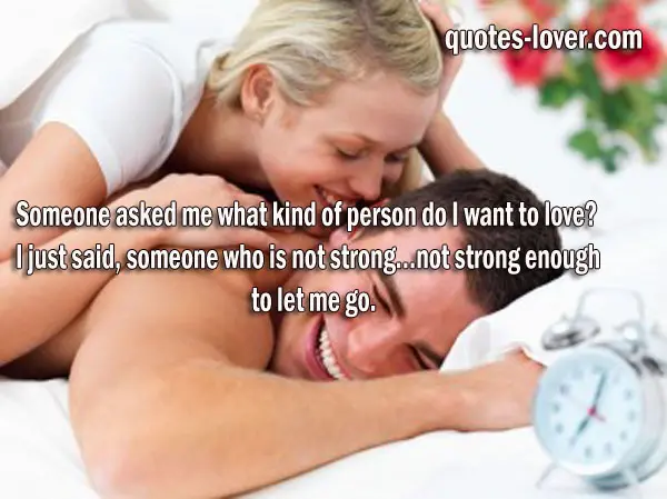 Someone asked me what kind of person do I want to love? I just said, someone who is not strong…not strong enough to let me go.  