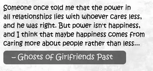 Someone once told me that the power in all relationships lies with whoever cares less, and he was right. But power isn;t happiness, and I think that maybe happiness comes from caring more about people rather than less.