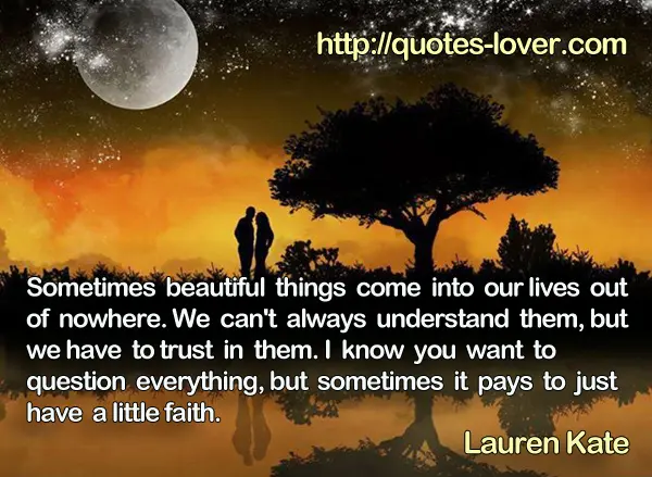 Sometimes beautiful things come into our lives out of nowhere. We can't always understand them, but we have to trust in them. I know you want to question everything, but sometimes it pays to just have a little faith.