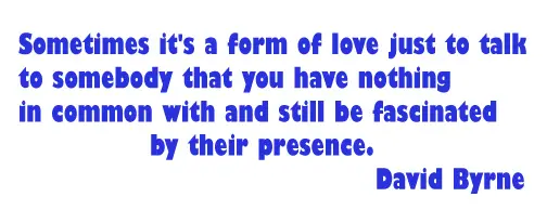 Sometimes it's a form of love just to talk to somebody that you have nothing in common with and still be fascinated by their presence.