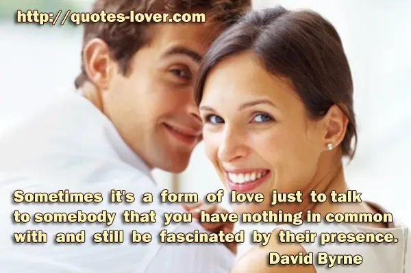 Sometimes it's a form of love just to talk to somebody that you have nothing in common with and still be fascinated by their presence.